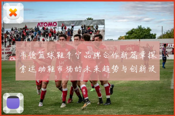 韦德篮球鞋李宁品牌合作新篇章探索运动鞋市场的未来趋势与创新设计