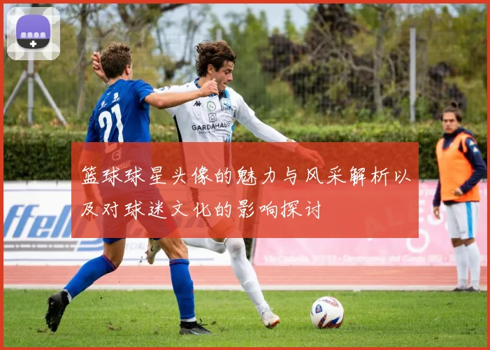 篮球球星头像的魅力与风采解析以及对球迷文化的影响探讨