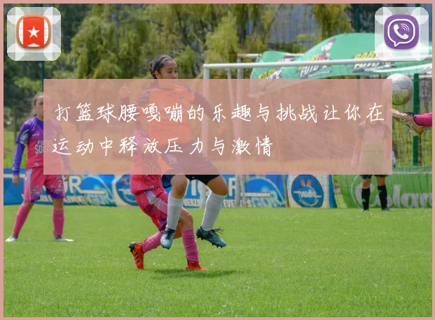 打篮球腰嘎嘣的乐趣与挑战让你在运动中释放压力与激情