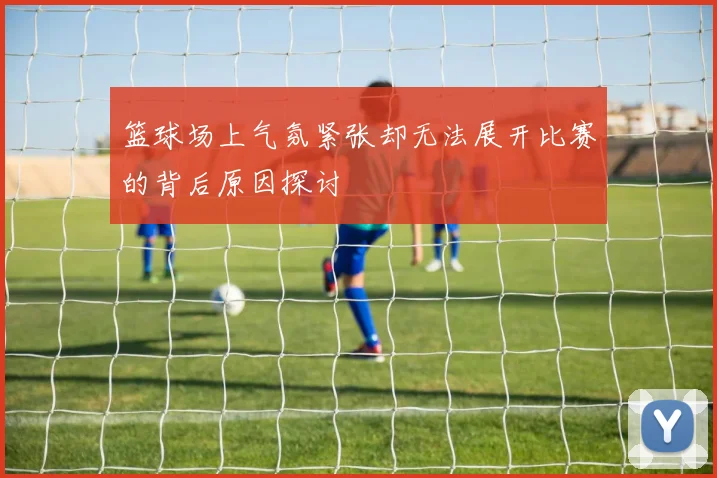 篮球场上气氛紧张却无法展开比赛的背后原因探讨