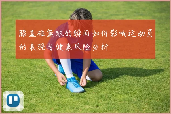 膝盖碰篮球的瞬间如何影响运动员的表现与健康风险分析